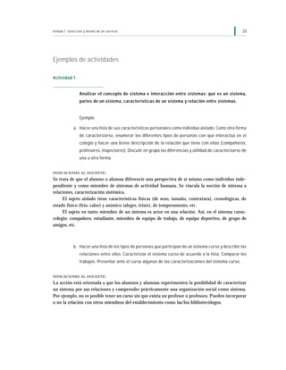 Unidad 1: Selección y diseño de un servicio                                                               23




Ejemplos de actividades

Actividad 1


                 Analizar el concepto de sistema e interacción entre sistemas: qué es un sistema,
                 partes de un sistema, características de un sistema y relación entre sistemas.


                 Ejemplo

             a. Hacer una lista de sus características personales como individuo aislado. Como otra forma
                 de caracterizarse, enumerar los diferentes tipos de personas con que interactúa en el
                 colegio y hacer una breve descripción de la relación que tiene con ellas (compañeros,
                 profesores, inspectores). Discutir en grupo las diferencias y utilidad de caracterizarse de
                 una u otra forma.


INDICACIONES AL DOCENTE :

Se trata de que el alumno o alumna diferencie una perspectiva de sí mismo como individuo inde-
pendiente y como miembro de sistemas de actividad humana. Se vincula la noción de sistema a
relaciones, caracterización sistémica.
     El sujeto aislado tiene características físicas (de sexo, tamaño, contextura), cronológicas, de
estado físico (frío, calor) y anímico (alegre, triste), de temperamento, etc.
     El sujeto en tanto miembro de un sistema es actor en una relación. Así, en el sistema curso-
colegio: compañero, estudiante, miembro de equipo de trabajo, de equipo deportivo, de grupo de
amigos, etc.



             b. Hacer una lista de los tipos de personas que participan de un sistema curso y describir las
                 relaciones entre ellos. Caracterizar el sistema curso de acuerdo a la lista. Comparar los
                 trabajos. Presentar ante el curso algunas de las caracterizaciones del sistema curso.


INDICACIONES AL DOCENTE :

La acción está orientada a que los alumnos y alumnas experimenten la posibilidad de caracterizar
un sistema por sus relaciones y comprender prácticamente una organización social como sistema.
Por ejemplo, no es posible tener un curso sin que exista un profesor o profesora. Pueden incorporar
o no la relación con otros miembros del establecimiento como las/los bibliotecólogos.
 