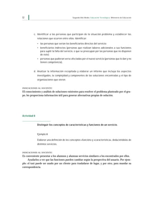 32                                              Segundo Año Medio Educación Tecnológica Ministerio de Educación




          c. Identificar a las personas que participan de la situación problema y establecer las
              relaciones que ocurren entre ellas. Identificar:

              • las personas que serían los beneficiarios directos del servicio;
              • beneficiarios indirectos (personas que realizan labores adicionales a sus funciones
                para suplir la falta del servicio, o que se preocupan por las personas que no disponen
                de éste);
              • personas que pudieran verse afectadas por el nuevo servicio (personas que lo dan y no
                tienen competencia).


          d. Analizar la información recopilada y elaborar un informe que incluya los aspectos
              investigados, la complejidad y componentes de las soluciones encontradas y el tipo de
              organizaciones que vieron.


INDICACIONES AL DOCENTE :

El conocimiento y análisis de soluciones existentes para resolver el problema planteado por el gru-
po, les proporciona información útil para generar alternativas propias de solución.




Actividad 8


              Distinguir los conceptos de características y funciones de un servicio.


              Ejemplo A

              Elaborar una definición de los conceptos «función» y «característica», deduciéndolas de
              distintos servicios.


INDICACIONES AL DOCENTE :
Es conveniente presentar a los alumnos y alumnas servicios similares a los encontrados por ellos.
     Ayudarlos a ver que las funciones pueden cambiar según la perspectiva del usuario. Por ejem-
plo: el taxi puede ser usado por un cliente para trasladarse de lugar, y por otro, para mandar su
correspondencia.
 