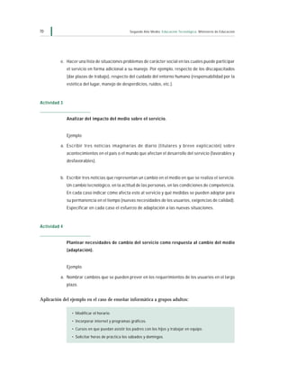 70                                                Segundo Año Medio Educación Tecnológica Ministerio de Educación




          e. Hacer una lista de situaciones problemas de carácter social en las cuales puede participar
              el servicio en forma adicional a su manejo. Por ejemplo, respecto de los discapacitados
              (dar plazas de trabajo), respecto del cuidado del entorno humano (responsabilidad por la
              estética del lugar, manejo de desperdicios, ruidos, etc.).



Actividad 3


              Analizar del impacto del medio sobre el servicio.


              Ejemplo

          a. Escribir tres noticias imaginarias de diario (titulares y breve explicación) sobre
              acontecimientos en el país o el mundo que afectan el desarrollo del servicio (favorables y
              desfavorables).


          b. Escribir tres noticias que representan un cambio en el medio en que se realiza el servicio.
              Un cambio tecnológico, en la actitud de las personas, en las condiciones de competencia.
              En cada caso indicar cómo afecta esto al servicio y qué medidas se pueden adoptar para
              su permanencia en el tiempo (nuevas necesidades de los usuarios, exigencias de calidad).
              Especificar en cada caso el esfuerzo de adaptación a las nuevas situaciones.



Actividad 4


              Plantear necesidades de cambio del servicio como respuesta al cambio del medio
              (adaptación).


              Ejemplo

          a. Nombrar cambios que se pueden prever en los requerimientos de los usuarios en el largo
              plazo.


Aplicación del ejemplo en el caso de enseñar informática a grupos adultos:

                • Modificar el horario.
                • Incorporar internet y programas gráficos.
                • Cursos en que puedan asistir los padres con los hijos y trabajar en equipo.
                • Solicitar horas de práctica los sábados y domingos.
 
