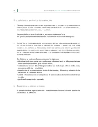 72                                             Segundo Año Medio Educación Tecnológica Ministerio de Educación




Procedimientos y criterios de evaluación

1.   O BSERVACIÓN   DIRECTA DEL PROFESOR O PROFESORA SOBRE EL DESARROLLO DE HABILIDADES DE

     COMUNICACIÓN, TRABAJO CON OTROS , RESOLUCIÓN DE PROBLEMAS Y USO DE LA INFORMÁTICA ,

     DURANTE EL TRABAJO DE LAS ALUMNAS Y ALUMNOS.


     La pauta de observación utilizada debe ser previamente informada al curso.
     Ver aprendizajes especificados en los Objetivos Fundamentales Transversales del programa.



2.   E VALUACIÓN   DE UN INFORME PEDIDO A LOS ESTUDIANTES , QUE IDENTIFIQUE LAS ORGANIZACIO-
     NES CON LAS CUALES SE RELACIONA EL SERVICIO; QUE DESCRIBA LA PROYECCIÓN O LA NUEVA

     COBERTURA DEL SERVICIO AL INTERIOR DEL ÁMBITO DE ACTIVIDAD , EL IMPACTO QUE TENDRÍA

     SOBRE EL MEDIO Y EL IMPACTO DEL MEDIO SOBRE EL SERVICIO; Y QUE ESPECIFIQUE LAS NECESIDA-
     DES DE CAMBIO DEL SERVICIO PARA ADAPTARSE A LOS REQUERIMIENTOS VENIDEROS DE LOS USUA-

     RIOS Y DEL ENTORNO .


     En el informe se pueden evaluar aspectos como los siguientes:
     • identificación de las organizaciones con las que se relaciona el servicio, del tipo de relaciones
       que se establecen entre ellos, y del impacto mutuo;
     • estimación del impacto del servicio proyectado a una escala mayor sobre el medio social,
       económico, ambiental y tecnológico;
     • visualización de los requerimientos futuros de los usuarios y del medio, y valoración de las
       necesidades de cambio del servicio;
     • análisis o fundamentación de la importancia de la necesidad de adaptación constante de un
       servicio;
     • uso de un lenguaje técnico apropiado.



3.   E VALUACIÓN DE LA BITÁCORA DE TRABAJO.

     Se pueden considerar aspectos similares a los evaluados en el informe, teniendo presente las
     características de la bitácora.
 