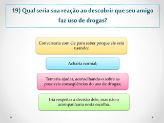 19) Qual seria sua reação ao descobrir que seu amigo 
faz uso de drogas? 
Conversaria com ele para saber porque ele está 
usando; 
Acharia normal; 
Tentaria ajudar, aconselhando-o sobre as 
possíveis conseqüências do uso de drogas; 
Iria respeitar a decisão dele, mas não o 
acompanharia nesta escolha. 
 