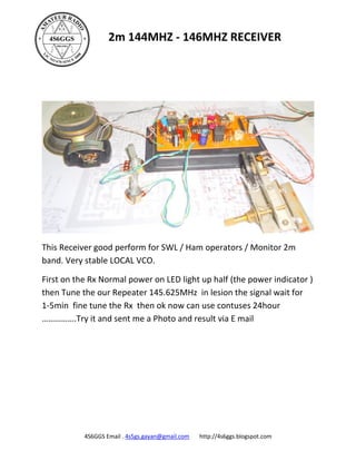 2m 144MHZ - 146MHZ RECEIVER




This Receiver good perform for SWL / Ham operators / Monitor 2m
band. Very stable LOCAL VCO.

First on the Rx Normal power on LED light up half (the power indicator )
then Tune the our Repeater 145.625MHz in lesion the signal wait for
1-5min fine tune the Rx then ok now can use contuses 24hour
…………….Try it and sent me a Photo and result via E mail




           4S6GGS Email . 4s5gs.gayan@gmail.com   http://4s6ggs.blogspot.com
 