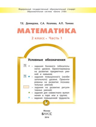 Т.Е. Демидова, С.А. Козлова, А.П. Тонких
2 класс Часть 1
Федеральный государственный образовательный стандарт
Образовательная система «Школа 2100»
Москва
2016
Условные обозначения
1 – задания базового (обязатель-
ного) уровня. Ориентированы
на развитие предметных уме-
ний и навыков;
1 – задания повышенного (необя-
зательного) уровня. Ориенти-
рованы на развитие познава-
тельных умений;
– задания на развитие регуля-
тивных умений;
– задания для совместного выпол-
нения в паре или в группе;
* – задания повышенной трудности.
МАТЕМАТИКА
 