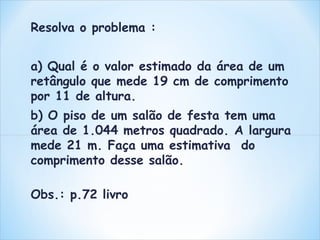 Resolva o problema : 
a) Qual é o valor estimado da área de um 
retângulo que mede 19 cm de comprimento 
por 11 de altura. 
b) O piso de um salão de festa tem uma 
área de 1.044 metros quadrado. A largura 
mede 21 m. Faça uma estimativa do 
comprimento desse salão. 
Obs.: p.72 livro 
 