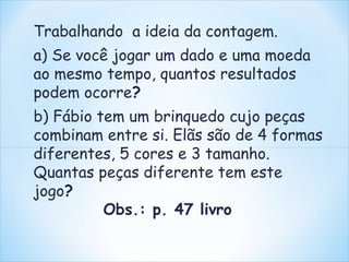Trabalhando a ideia da contagem. 
a) Se você jogar um dado e uma moeda 
ao mesmo tempo, quantos resultados 
podem ocorre? 
b) Fábio tem um brinquedo cujo peças 
combinam entre si. Elãs são de 4 formas 
diferentes, 5 cores e 3 tamanho. 
Quantas peças diferente tem este 
jogo? 
Obs.: p. 47 livro 
 