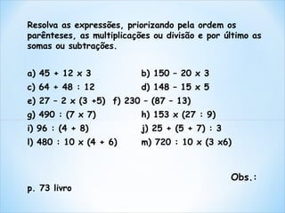 Resolva as expressões, priorizando pela ordem os 
parênteses, as multiplicações ou divisão e por último as 
somas ou subtrações. 
a) 45 + 12 x 3 b) 150 – 20 x 3 
c) 64 + 48 : 12 d) 148 – 15 x 5 
e) 27 – 2 x (3 +5) f) 230 – (87 – 13) 
g) 490 : (7 x 7) h) 153 x (27 : 9) 
i) 96 : (4 + 8) j) 25 + (5 + 7) : 3 
l) 480 : 10 x (4 + 6) m) 720 : 10 x (3 x6) 
Obs.: 
p. 73 livro 
 