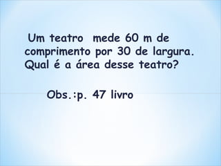 Um teatro mede 60 m de 
comprimento por 30 de largura. 
Qual é a área desse teatro? 
Obs.:p. 47 livro 
 