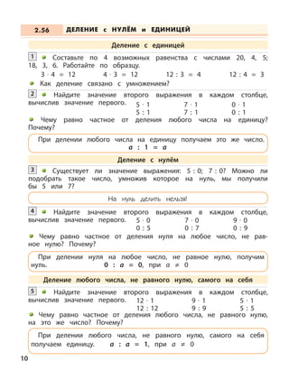 Составьте по 4 возможных равенства с числами 20, 4, 5;
18, 3, 6. Работайте по образцу.
3 · 4 = 12 4 · 3 = 12 12 : 3 = 4 12 : 4 = 3
Как деление связано с умножением?
1
Найдите значение второго выражения в каждом столбце,
вычислив значение первого.
2
5 · 1
5 : 1
7 · 1
7 : 1
0 · 1
0 : 1
Найдите значение второго выражения в каждом столбце,
вычислив значение первого.
5
12 · 1
12 : 12
9 · 1
9 : 9
5 · 1
5 : 5
ДЕЛЕНИЕ с НУЛЁМ и ЕДИНИЦЕЙ2.56
Деление с единицей
Деление с нулём
Деление любого числа, не равного нулю, самого на себя
Чему равно частное от деления любого числа на единицу?
Почему?
Чему равно частное от деления нуля на любое число, не рав-
ное нулю? Почему?
Найдите значение второго выражения в каждом столбце,
вычислив значение первого.
4
Существует ли значение выражения: 5 : 0; 7 : 0? Можно ли
подобрать такое число, умножив которое на нуль, мы получили
бы 5 или 7?
3
5 · 0
0 : 5
7 · 0
0 : 7
9 · 0
0 : 9
На нуль делить нельзя!
При делении нуля на любое число, не равное нулю, получим
нуль. 0 : а = 0, при а ≠ 0
При делении любого числа, не равного нулю, самого на себя
получаем единицу. а : а = 1, при а ≠ 0
При делении любого числа на единицу получаем это же число.
а : 1 = а
Чему равно частное от деления любого числа, не равного нулю,
на это же число? Почему?
10
 