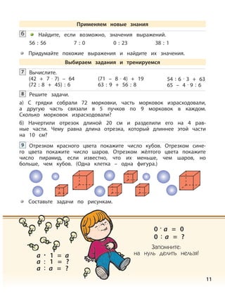11
Найдите, если возможно, значения выражений.
56 : 56 7 : 0 0 : 23 38 : 1
Придумайте похожие выражения и найдите их значения.
6
Вычислите.7
Решите задачи.
а) С грядки собрали 72 морковки, часть морковок израсходовали,
а другую часть связали в 5 пучков по 9 морковок в каждом.
Сколько морковок израсходовали?
б) Начертили отрезок длиной 20 см и разделили его на 4 рав-
ные части. Чему равна длина отрезка, который длиннее этой части
на 10 см?
8
Отрезком красного цвета покажите число кубов. Отрезком сине-
го цвета покажите число шаров. Отрезком жёлтого цвета покажите
число пирамид, если известно, что их меньше, чем шаров, но
больше, чем кубов. (Одна клетка – одна фигура.)
9
Составьте задачи по рисункам.
a · 1 = a
a : 1 = ?
a : a = ?
0 : a = ?
0 · a = 0
Запомните:
на нуль делить нельзя!
(42 + 7 · 7) – 64
(72 : 8 + 45) : 6
(71 – 8 · 4) + 19
63 : 9 + 56 : 8
54 : 6 · 3 + 63
65 – 4 · 9 : 6
Применяем новые знания
Выбираем задания и тренируемся
 