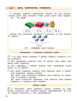 Расскажите, какие предметы купили, назовите их цену.
Почему стоимость всей покупки записана произведением? Что зна-
чит каждый множитель в этом произведении?
2
1 а) Цена одного конверта 5 рублей. Найдите стоимость 6 та-
ких конвертов.
б) Пять одинаковых открыток стоят 30 рублей. Чему равна цена
одной такой открытки?
в) Цена карандаша 7 рублей. Сколько таких карандашей можно
купить на 28 рублей?
ЦЕНА, КОЛИЧЕСТВО, СТОИМОСТЬ2.57
12
К каждому предмету прикреплена записка. На ней указано,
сколько денег надо заплатить, чтобы купить один такой предмет.
Это – его цена.
70 р. 10 р. 50 р.30 р.
Купили пять спичечных коробков и заплатили за всю покупку
50 рублей.
Это – стоимость всей покупки.
50 р.
Знакомимся с основным вопросом урока
Узнаём новое
Как найти стоимость покупки, если известны цена и количе-
ство предметов, которые купили?
Как найти цену купленного предмета, если известно их количе-
ство и стоимость покупки?
Как найти количество предметов, если известна цена каждого
предмета и стоимость всей покупки?
?!
 