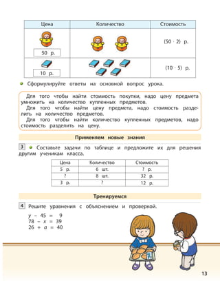 13
Цена Количество Стоимость
10 р.
(50 · 2) р.
(10 · 5) р.
Цена Количество Стоимость
5 р. 6 шт. ? р.
? 8 шт. 32 р.
3 р. ? 12 р.
Решите уравнения с объяснением и проверкой.
y – 45 = 9
78 – x = 39
26 + a = 40
4
50 р.
Сформулируйте ответы на основной вопрос урока.
Для того чтобы найти стоимость покупки, надо цену предмета
умножить на количество купленных предметов.
Для того чтобы найти цену предмета, надо стоимость разде-
лить на количество предметов.
Для того чтобы найти количество купленных предметов, надо
стоимость разделить на цену.
Применяем новые знания
Составьте задачи по таблице и предложите их для решения
другим ученикам класса.
3
Тренируемся
 