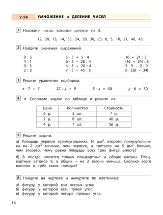 14
Назовите числа, которые делятся на 5.
12, 20, 15, 14, 35, 24, 28, 30, 25, 8, 5, 10, 21, 40, 45.
1
Найдите значения выражений.2
0 : 5
4 · 1
0 · 3
2 : 2
5 · 3 + 5 · 4
6 · 5 – 28 : 4
4 · 3 + 20 : 4
7 · 5 – 45 : 5
16 + 21 : 3
(16 + 24) : 8
5 · 5 – 2 · 9
6 · (38 – 34)
Решите уравнения подбором.3
x · 7 = 7 27 : y = 9 5 · x = 40 y · 6 = 30
Составьте задачи по таблице и решите их.4
Цена Количество Стоимость
6 р. 5 шт. ? р.
? р. 8 шт. 40 р.
4 р. ? шт. 36 р.
Решите задачи.
а) Площадь первого прямоугольника 16 дм2, второго прямоугольни-
ка на 2 дм2 меньше, чем первого, а третьего на 5 дм2 больше,
чем второго. Чему равна площадь всех трёх фигур вместе?
б) В поезде имеются только плацкартные и общие вагоны. Плац-
картных вагонов 9, а общих – на 2 вагона меньше. Сколько всего
вагонов в трёх таких поездах?
5
Найдите на чертеже и начертите по клеточкам:
а) фигуру, у которой три острых угла;
б) фигуру, у которой есть тупой угол;
в) фигуру, у которой четыре прямых угла.
6
УМНОЖЕНИЕ и ДЕЛЕНИЕ ЧИСЕЛ2.58
 