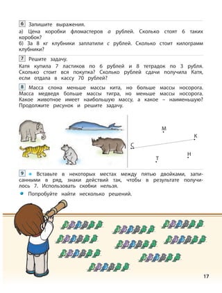 17
Решите задачу.
Катя купила 7 ластиков по 6 рублей и 8 тетрадок по 3 рубля.
Сколько стоит вся покупка? Сколько рублей сдачи получила Катя,
если отдала в кассу 70 рублей?
7
Масса слона меньше массы кита, но больше массы носорога.
Масса медведя больше массы тигра, но меньше массы носорога.
Какое животное имеет наибольшую массу, а какое – наименьшую?
Продолжите рисунок и решите задачу.
8
Вставьте в некоторых местах между пятью двойками, запи-
санными в ряд, знаки действий так, чтобы в результате получи-
лось 7. Использовать скобки нельзя.
9
C
Н
M
К
Т
Запишите выражения.
а) Цена коробки фломастеров а рублей. Сколько стоят 6 таких
коробок?
б) За 8 кг клубники заплатили с рублей. Сколько стоит килограмм
клубники?
6
Попробуйте найти несколько решений.
 
