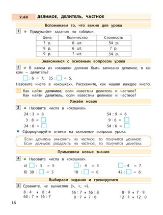 18
Придумайте задания по таблице.1
В каком из «окошек» должно быть записано делимое, в ка-
ком – делитель?
: 6 = 7; 35 : = 5.
Назовите числа в «окошках». Расскажите, как нашли каждое число.
2
Назовите числа в «окошках».
24 : 3 = 8 54 : 9 = 6
3 · 8 = 9 · 6 =
24 : 8 = 54 : 6 =
3
Назовите числа в «окошках».
а) : 5 = 5 : 4 = 3 : 4 = 7
б) 30 : = 5 18 : = 6 42 : = 6
4
Цена Количество Стоимость
? р. 6 шт. 54 р.
9 р. 6 шт. ? р.
9 р. ? шт. 54 р.
Сравните, не вычисляя (>, <, =).5
8 · 4 8 : 4
63 : 7 56 : 7
56 : 7 56 : 8
8 · 7 7 · 8
8 · 9 7 · 9
12 · 1 12 · 0
ДЕЛИМОЕ, ДЕЛИТЕЛЬ, ЧАСТНОЕ2.60
Вспоминаем то, что важно для урока
Знакомимся с основным вопросом урока
Узнаём новое
Сформулируйте ответы на основные вопросы урока.
Если делитель умножить на частное, то получится делимое.
Если делимое разделить на частное, то получится делитель.
Применяем новые знания
Выбираем задания и тренируемся
Как найти делимое, если известны делитель и частное?
Как найти делитель, если известны делимое и частное?
?!
 