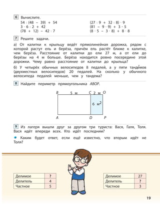 19
Решите задачи.
а) От калитки к крыльцу ведёт прямолинейная дорожка, рядом с
которой растут ель и берёза, причём ель растёт ближе к калитке,
чем берёза. Расстояние от калитки до ели 27 м, а от ели до
берёзы на 4 м больше. Берёза находится ровно посередине этой
дорожки. Чему равно расстояние от калитки до крыльца?
б) У четырёх обычных велосипедов 8 педалей, а у пяти танд
,
емов
(двухместных велосипедов) 20 педалей. На сколько у обычного
велосипеда педалей меньше, чем у тандема?
7
Из лагеря вышли друг за другом три туриста: Вася, Галя, Толя.
Вася идёт впереди всех. Кто идёт последним?
Каким будет ответ, если ещё известно, что вторым идёт не
Толя?
9
Делимое
Делитель
Частное
?
4
5
Делимое
Делитель
Частное
27
?
3
Вычислите.6
54 : (48 – 39) + 54
3 · 6 : 2 + 42
(78 + 12) – 42 : 7
(27 : 9 + 32 : 8) · 9
(81 – 9 · 9) + 3 · 5
(8 · 5 – 3 · 8) + 8 · 8
Найдите периметр прямоугольника АВОР.8
А
B 5 м 2 м
6 м2
D
C
P
O
 