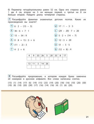 21
б) Периметр четырёхугольника равен 52 см. Одна его сторона равна
1 дм 4 см, вторая на 5 см меньше первой, а третья на 8 см
больше второй. Найдите длину четвёртой стороны.
Расшифруйте фамилии знаменитых детских поэтов. Какие их
произведения вы знаете?
7
6 · 2 – (13 – 5)Ч
36 : 6 + 7 · 1Б
15 – 54 : 9У
0 · 8 + 15 : 3 + 6А
(11 – 2) : 3Р
4 · 2 + 6Т
17 : 1 – 3 · 3И
(29 – 29) · 7 + 20С
5 · 2 + (14 – 7)Й
12 : 3 + 29К
51 – 5 · 5О
(12 + 8) : 4В
4 9 33 26 5 20 33 8 17
13 11 3 14 26
Расшифруйте предложение, в котором каждая буква заменена
её номером в русском алфавите. Все слова написаны слитно.
(15) (1) (14) (17) (6) (19) (15) (33) (19) (20) (18) (16) (10) (20) (30)
(10) (8) (10) (20) (30) (17) (16) (14) (16) (4) (1) (6) (20).
8
 