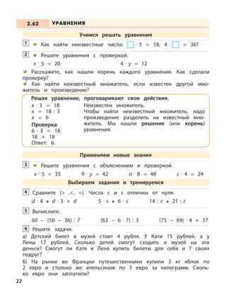 Как найти неизвестные числа: · 3 = 18; 4 · = 36?1
Решите уравнения с объяснением и проверкой.3
x · 5 = 35 6 · y = 42 a · 8 = 48 c · 4 = 24
Сравните (> ,<, =). Числа с и s отличны от нуля.4
d · 4 d · 3 + d 5 · s 6 · s 14 : c 21 : c
Вычислите.5
60 – (50 – 36) : 7 (63 – 6 · 7) : 3 (75 – 69) · 4 + 37
Решите задачи.
а) Детский билет в музей стоит 4 рубля. У Кати 15 рублей, а у
Лены 17 рублей. Сколько детей смогут сходить в музей на эти
деньги? Смогут ли Катя и Лена купить билеты для себя и 7 своих
подруг?
б) На рынке во Франции путешественники купили 3 кг яблок по
2 евро и столько же апельсинов по 3 евро за килограмм. Сколь-
ко евро они заплатили?
6
УРАВНЕНИЯ2.62
Учимся решать уравнения
Решите уравнения с проверкой.
x · 5 = 20 4 · y = 12
Расскажите, как нашли корень каждого уравнения. Как сделали
проверку?
Как найти неизвестный множитель, если известен другой мно-
житель и произведение?
2
Решая уравнение, проговаривают свои действия.
х · 3 = 18
х = 18 : 3
х = 6
Проверка:
6 · 3 = 18
18 = 18
Ответ: 6.
Неизвестен множитель.
Чтобы найти неизвестный множитель, надо
произведение разделить на известный мно-
житель. Мы нашли решение (или корень)
уравнения.
Применяем новые знания
Выбираем задания и тренируемся
22
 