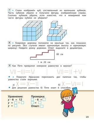 Слева изображён куб, составленный из маленьких кубиков.
Часть кубиков убрали и получили фигуру, изображённую справа.
Сколько кубиков убрали, если известно, что в невидимой нам
части фигуры кубики не убирали?
7
23
Ковровую дорожку положили на крыльцо так, как показано
на рисунке. (Все ступени имеют одинаковую высоту и одинаковую
ширину.) Найдите длину дорожки. Ответ выразите в дециметрах.
8
Как Петя превратил неверное равенство в верное?9
1 м 20 см
80 см
а) б)
Помогите Афанасию переложить две палочки так, чтобы
равенства стали верными.
Для решения равенства б) Петя знает 6 способов.
y
Уравнение:
y · 6 = 12
у = :
y =
Проверка:
· 6 =
=
Ответ:
 