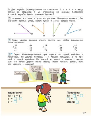 27
Назовите все лучи и углы на рисунке. Выпишите сначала обо-
значения прямых углов, потом тупых и затем острых углов.
7
А O
O O O
B B
M
D DCC
Какие цифры должны стоять вместо « », чтобы вычисления
были верными?
8
Перед Иваном-царевичем три дороги: по одной пойдёшь –
погибнешь, по другой пойдёшь – к Кощею попадёшь, а по тре-
тьей – домой придёшь. На каждой из дорог – камень с надпи-
сью. По какой дороге пойти Ивану, чтобы попасть домой, если
все надписи – ложные?
9
Погибнешь
Погибнешь
или домой
придёшь К Кощею
попадёшь
6
8
32
–
53
2
1
+ 34
28
–
29
75
+
2
38
7
+
c
Уравнение:
15 : c = 3
с = :
с =
Проверка:
15 : =
=
Ответ:
б) Две клумбы (прямоугольная со сторонами 6 м и 4 м и квад-
ратная со стороной 5 м) огорожены по границе бордюром.
У какой клумбы более длинный бордюр?
 