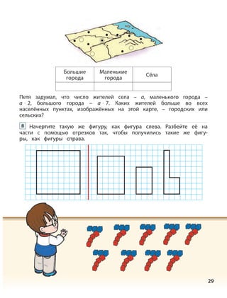 29
Большие
города
Маленькие
города
Сёла
Петя задумал, что число жителей села – а, маленького города –
а · 2, большого города – а · 7. Каких жителей больше во всех
населённых пунктах, изображённых на этой карте, – городских или
сельских?
Начертите такую же фигуру, как фигура слева. Разбейте её на
части с помощью отрезков так, чтобы получились такие же фигу-
ры, как фигуры справа.
8
 