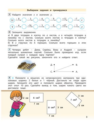 3
Запишите выражения.
а) В двух тетрадях в клетку по a листов, а в четырёх тетрадях в
линейку по c листов. Сколько всего листов в тетрадях в клетку?
Сколько всего листов в тетрадях в линейку?
б) В х стручках по 6 горошин. Сколько всего горошин в этих
стручках?
6
Четверо ребят – Дима, Серёжа, Вова и Андрей – сыграли
несколько шахматных партий. Сколько было проведено игр, если
каждый сыграл с каждым одну партию?
Сделайте такой же рисунок, закончите его и найдите ответ.
7
Д.
С.
В.
А.
Положите в мешочек из непрозрачного материала три оди-
наковых шарика: 2 белых и 1 чёрный. Достаньте не глядя один
шарик. Запишите его цвет и положите шарик обратно. Проведите
этот опыт 10 раз. Сделайте вывод о том, шарик какого цвета вы
доставали чаще.
8
2 см
2 см
3 см
3 см
? см
? см
6 см2
6 см2
? см2
Найдите значение х и значение у.5
32
: 8 · 3 : 6 · 9 +12 –7
х
9
· 4 –16 : 5 · 0 +27 : 3
у
Выбираем задания и тренируемся
 