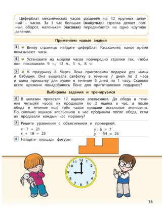 33
Внизу страницы найдите циферблат. Расскажите, какое время
показывают часы.
3
Установите на модели часов поочерёдно стрелки так, чтобы
они показывали 9 ч., 12 ч., 5 ч., 8 ч.
4
К празднику 8 Марта Лена приготовила подарки для мамы
и бабушки. Она вышивала салфетку в течение 7 дней по 2 часа
и шила прихватку для кухни в течение 3 дней по 1 часу. Сколько
всего времени понадобилось Лене для приготовления подарков?
5
Решите уравнения с объяснением и проверкой.7
x · 7 = 21
x + 18 = 25
y : 6 = 7
y – 54 = 26
Найдите площадь фигуры.8
Циферблат механических часов разделён на 12 крупных деле-
ний – часов. За 1 час большая (минутная) стрелка делает пол-
ный оборот, маленькая (часовая) передвигается на одно крупное
деление.
Применяем новые знания
Выбираем задания и тренируемся
В магазин привезли 17 ящиков апельсинов. До обеда в тече-
ние четырёх часов их продавали по 2 ящика в час, а после
обеда в течение ещё трёх часов продали остальные апельсины.
По сколько ящиков апельсинов в час продавали после обеда, если
их продавали каждый час поровну?
6
12 1
2
3
4
567
8
9
10
11
 