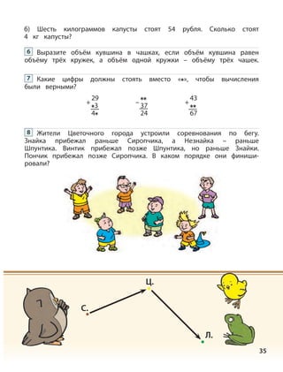 35
б) Шесть килограммов капусты стоят 54 рубля. Сколько стоят
4 кг капусты?
Выразите объём кувшина в чашках, если объём кувшина равен
объёму трёх кружек, а объём одной кружки – объёму трёх чашек.
6
Какие цифры должны стоять вместо « », чтобы вычисления
были верными?
7
Жители Цветочного города устроили соревнования по бегу.
Знайка прибежал раньше Сиропчика, а Незнайка – раньше
Шпунтика. Винтик прибежал позже Шпунтика, но раньше Знайки.
Пончик прибежал позже Сиропчика. В каком порядке они финиши-
ровали?
8
37
24
–
29
3
4
+
43
67
+
C.
Ц.
Л.
 