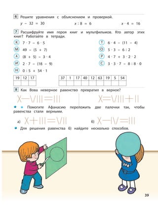39
Решите уравнения с объяснением и проверкой.6
y – 32 = 30 x : 8 = 6 x · 4 = 16
Расшифруйте имя героя книг и мультфильмов. Кто автор этих
книг? Работайте в тетради.
7
7 · 7 – 6 · 5К
49 – (5 + 7)М
(8 + 5) – 3 · 4А
2 · 7 – (18 – 9)И
0 : 5 + 54 · 1
а) б)
Н
6 · 4 – (11 – 4)Т
5 · 3 – 6 : 2О
4 · 7 + 3 · 2 · 2Р
3 · 3 · 7 – 8 : 8 · 0С
37 1 17 40 12 63 19 5 5419 12 17
Как Вова неверное равенство превратил в верное?8
Помогите Афанасию переложить две палочки так, чтобы
равенства стали верными.
Для решения равенства б) найдите несколько способов.
 