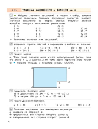 Найдите значения выражений в первом столбце, заменяя
умножение сложением. Запишите полученные равенства. Назовите
значения выражений во втором столбце. Результат деления
находи
,
те, пользуясь записанными равенствами.
5 · 5 25 : 5
5 · 6 6 · 5 30 : 5 30 : 6
5 · 7 7 · 5 35 : 5 35 : 7
5 · 8 8 · 5 40 : 5 40 : 8
5 · 9 9 · 5 45 : 5 45 : 9
1
Запомните значения этих выражений.
Установите порядок действий в выражениях и найдите их значения.2
5 · 5 + 3 · 5
4 · 5 + 30 : 6
(70 + 15) – 5 · 1
(16 – 40 : 5) : 2
45 : 9 · 0 + 40 : 5
(16 + 24) : 8 · 3
Решите задачи.
а) Чему равна площадь листа стекла прямоугольной формы, если
его длина 4 м, а ширина 2 м? Чему равен периметр этого листа?
б) Найдите площадь и периметр фигуры ABDOPM.
3
А
B D
O
M
P
Вычислите. Выразите ответ
а) в дециметрах: 56 дм – (2 м – 40 см) : 2;
б) в метрах: (60 дм + 3 м – 100 см) : 4.
4
Решите уравнения подбором.5
x · 5 = 15 y : 4 = 4 10 · a = 10 10 : a = 2
Запишите выражения для нахождения периметра
а) квадрата со стороной а;
б) треугольника, все стороны которого равны с;
в) пятиугольника, все стороны которого равны d.
6
ТАБЛИЦА УМНОЖЕНИЯ и ДЕЛЕНИЯ на 52.53
4
 