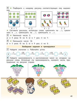 41
Найдите закономерность в расположении чисел на «ягодках» на
рисунке слева. Используя эту закономерность, назовите числа, про-
пущенные на рисунке справа.
8
Увеличьте число 5:
а) в 4 раза; б) на 4; в) в 7 раз; г) на 7.
5
Уменьшите число 18:
а) в 3 раза; б) на 3; в) в 9 раз; г) на 9.
6
Выбираем задания и тренируемся
Найдите значение х. Работайте устно.7
8
· 7 –20 : 6 · 5 +10 : 8
х
Подберите к каждому рисунку соответствующее ему выраже-
ние.
4
Составьте рассказы, используя слова «увеличить на …», «увели-
чить в …», «уменьшить на …», «уменьшить в …».
6 + 1 4 : 2 3 – 2 2 · 3
5 3
11 7
1 9
8
16
8 5 9
613
1
10
19 16
35
 