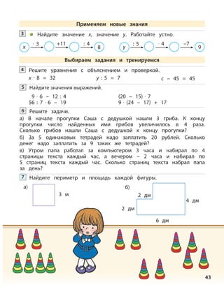 43
Решите уравнения с объяснением и проверкой.4
x · 8 = 32 y : 5 = 7 c – 45 = 45
Найдите значения выражений.5
9 · 6 – 12 : 4
56 : 7 · 6 – 19
(20 – 15) · 7
9 · (24 – 17) + 17
Решите задачи.
а) В начале прогулки Саша с дедушкой нашли 3 гриба. К концу
прогулки число найденных ими грибов увеличилось в 4 раза.
Сколько грибов нашли Саша с дедушкой к концу прогулки?
б) За 5 одинаковых тетрадей надо заплатить 20 рублей. Сколько
денег надо заплатить за 9 таких же тетрадей?
в) Утром папа работал за компьютером 3 часа и набирал по 4
страницы текста каждый час, а вечером – 2 часа и набирал по
5 страниц текста каждый час. Сколько страниц текста набрал папа
за день?
6
Найдите периметр и площадь каждой фигуры.7
а)
3 м
2 дм
2 дм
4 дм
6 дм
б)
Найдите значение х, значение у. Работайте устно.3
х
· 3 +11 : 4
8 у
: 5 · 4 –7
9
Применяем новые знания
Выбираем задания и тренируемся
 