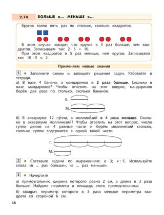 46
Заполните схемы и запишите решения задач. Работайте в
тетради.
1
а) В вазе 4 банана, а мандаринов в 2 раза больше. Сколько в
вазе мандаринов? Чтобы ответить на этот вопрос, мандаринов
берём два раза по столько, сколько бананов.
б) В аквариуме 12 г
,
уппи, а моллин
,
езий в 4 раза меньше. Сколь-
ко в аквариуме моллинезий? Чтобы ответить на этот вопрос, число
гуппи делим на 4 равные части и берём моллинезий столько,
сколько гуппи содержится в одной такой части.
Составьте задачи по выражениям: а · 3; х : 5. Используйте
слова «в ... раз больше», «в ... раз меньше».
2
Начертите
а) прямоугольник, ширина которого равна 2 см, а длина в 3 раза
больше. Найдите периметр и площадь этого прямоугольника;
б) квадрат, периметр которого в 3 раза меньше периметра ква-
драта со стороной 6 см.
3
Б.
М.
Г.
М.
БОЛЬШЕ в... МЕНЬШЕ в...2.74
Кругов взяли пять раз по столько, сколько квадратов.
В этом случае говорят, что кругов в 5 раз больше, чем ква-
дратов. Записываем так: 2 · 5 = 10.
При этом квадратов в 5 раз меньше, чем кругов. Записываем
так: 10 : 5 = 2.
Применяем новые знания
 