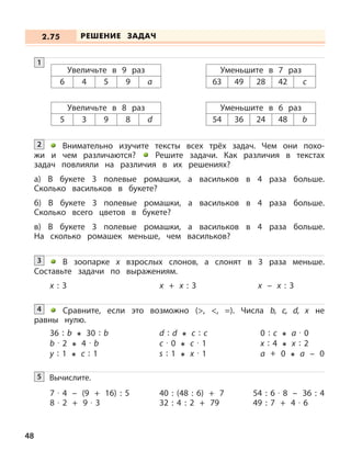 48
1
Увеличьте в 9 раз
6 4 5 9 a
Уменьшите в 7 раз
63 49 28 42 c
Увеличьте в 8 раз
5 3 9 8 d
Уменьшите в 6 раз
54 36 24 48 b
Внимательно изучите тексты всех трёх задач. Чем они похо-
жи и чем различаются? Решите задачи. Как различия в текстах
задач повлияли на различия в их решениях?
а) В букете 3 полевые ромашки, а васильков в 4 раза больше.
Сколько васильков в букете?
б) В букете 3 полевые ромашки, а васильков в 4 раза больше.
Сколько всего цветов в букете?
в) В букете 3 полевые ромашки, а васильков в 4 раза больше.
На сколько ромашек меньше, чем васильков?
2
В зоопарке х взрослых слонов, а слонят в 3 раза меньше.
Составьте задачи по выражениям.
3
х : 3 х + х : 3 х – х : 3
Сравните, если это возможно (>, <, =). Числа b, c, d, x не
равны нулю.
4
36 : b 30 : b
b · 2 4 · b
y : 1 c : 1
d : d c : c
c · 0 c · 1
s : 1 x · 1
0 : c a · 0
x : 4 x : 2
a + 0 a – 0
Вычислите.5
7 · 4 – (9 + 16) : 5
8 · 2 + 9 · 3
54 : 6 · 8 – 36 : 4
49 : 7 + 4 · 6
40 : (48 : 6) + 7
32 : 4 : 2 + 79
РЕШЕНИЕ ЗАДАЧ2.75
 
