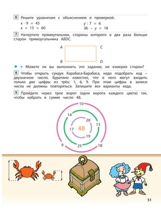 51
Можете ли вы выполнить это задание, не измеряя сторон?
Решите уравнения с объяснением и проверкой.6
x · 9 = 45 y : 7 = 6
x + 15 = 60 36 – y = 18
Начертите прямоугольник, стороны которого в два раза больше
сторон прямоугольника АВDС.
7
A
B
C
D
Чтобы открыть сундук Карабаса-Барабаса, надо подобрать код –
двузначное число. Буратино известно, что в него могут входить
только две цифры из трёх: 1, 6, 9. При этом цифры в записи
числа не должны повторяться. Запишите все варианты кода.
8
Пройдите через трое ворот (одни ворота каждого цвета) так,
чтобы набрать в сумме число 48.
9
10
20
14
13
19
48
18259
17
 