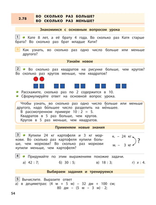 Купили 24 кг картофеля и 3 кг мор-
кови. Во сколько раз картофеля купили боль-
ше, чем моркови? Во сколько раз моркови
купили меньше, чем картофеля?
3 к. – 24 кг
м. – 3 кг
?
Придумайте по этим выражениям похожие задачи.4
а) 42 : 7; б) 30 : 5; в) 18 : 3; г) х : 4.
Вычислите. Выразите ответ
а) в дециметрах: (4 м + 5 м) – 32 дм + 100 см;
80 дм – (5 м – 3 м) · 2;
5
ВО СКОЛЬКО РАЗ БОЛЬШЕ?
ВО СКОЛЬКО РАЗ МЕНЬШЕ?
2.78
Знакомимся с основным вопросом урока
Кате 8 лет, а её брату 4 года. Во сколько раз Катя старше
брата? Во сколько раз брат младше Кати?
1
Узнаём новое
Во сколько раз квадратов на рисунке больше, чем кругов?
Во сколько раз кругов меньше, чем квадратов?
2
Расскажите, сколько раз по 2 содержится в 10.
Сформулируйте ответ на основной вопрос урока.
Чтобы узнать, во сколько раз одно число больше или меньше
другого, надо б
,
ольшее число разделить на м
,
еньшее.
В рассмотренном примере 10 : 2 = 5.
Квадратов в 5 раз больше, чем кругов.
Кругов в 5 раз меньше, чем квадратов.
Применяем новые знания
Выбираем задания и тренируемся
Как узнать, во сколько раз одно число больше или меньше
другого?
?!
54
 