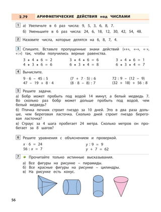 56
а) Увеличьте в 6 раз числа: 9, 5, 3, 6, 8, 7.
б) Уменьшите в 6 раз числа: 24, 6, 18, 12, 30, 42, 54, 48.
1
Назовите числа, которые делятся на 6, 8, 7, 4.2
Спишите. Вставьте пропущенные знаки действий («+», «–», «· »,
«:») так, чтобы получились верные равенства.
3
3 4 6 = 2
4 3 6 = 6
3 4 6 = 6
6 3 4 = 8
3 4 6 = 1
6 3 4 = 7
Вычислите.4
9 · 6 – 45 : 5
47 – 19 + 8 · 4
(7 + 7 · 5) : 6
(8 · 8 – 8) : 7
72 : 9 – (12 – 9)
(32 + 18) + 56 : 8
Решите задачи.
а) Бобр может пробыть под водой 14 минут, а белый медведь 7.
Во сколько раз бобр может дольше пробыть под водой, чем
белый медведь?
б) Птичка печник строит гнездо за 10 дней. Это в два раза доль-
ше, чем береговая ласточка. Сколько дней строит гнездо берего-
вая ласточка?
в) Страус за 4 шага пробегает 24 метра. Сколько метров он про-
бегает за 8 шагов?
5
Решите уравнения с объяснением и проверкой.6
x · 6 = 24 y : 9 = 9
56 : x = 7 y + 7 = 62
Прочитайте только истинные высказывания.
а) Все фигуры на рисунке – пирамиды.
б) Все красные фигуры на рисунке – цилиндры.
в) На рисунке есть конус.
7
АРИФМЕТИЧЕСКИЕ ДЕЙСТВИЯ над ЧИСЛАМИ2.79
 