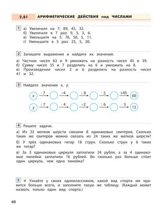 60
а) Увеличьте на 7: 89, 45, 32.
б) Увеличьте в 7 раз: 9, 5, 3, 6.
в) Уменьшите на 5: 76, 50, 5, 11.
г) Уменьшите в 5 раз: 25, 5, 30.
1
Запишите выражения и найдите их значения.2
а) Частное чисел 63 и 9 умножить на разность чисел 45 и 39.
б) Сумму чисел 35 и 7 разделить на 6 и умножить на 8.
в) Произведение чисел 3 и 6 разделить на разность чисел
41 и 32.
Найдите значения х, у.3
x
· 7 –4 : 8 · 5 +45
60
y
: 7 · 4 –2 : 6 · 3
15
Решите задачи.
а) Из 32 мотков шерсти связали 8 одинаковых свитеров. Сколько
таких же свитеров можно связать из 24 таких же мотков шерсти?
б) У трёх одинаковых гитар 18 струн. Сколько струн у 6 таких
же гитар?
в) За 3 одинаковых циркуля заплатили 24 рубля, а за 4 одинако-
вые линейки заплатили 16 рублей. Во сколько раз больше стóит
один циркуль, чем одна линейка?
4
Узнайте у своих одноклассников, какой вид спорта им нра-
вится больше всего, и заполните такую же таблицу. (Каждый может
назвать только один вид спорта.)
5
АРИФМЕТИЧЕСКИЕ ДЕЙСТВИЯ над ЧИСЛАМИ2.81
 