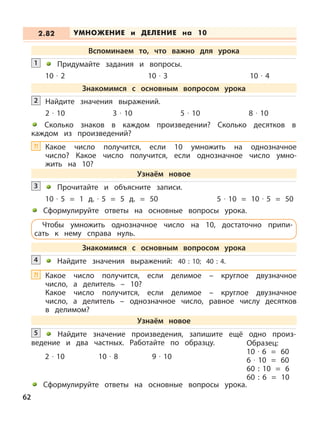 Прочитайте и объясните записи.
10 · 5 = 1 д. · 5 = 5 д. = 50 5 · 10 = 10 · 5 = 50
Сформулируйте ответы на основные вопросы урока.
3
Найдите значения выражений: 40 : 10; 40 : 4.4
2 · 10 10 · 8 9 · 10
Найдите значение произведения, запишите ещё одно произ-
ведение и два частных. Работайте по образцу.
5
Образец:
10 · 6 = 60
6 · 10 = 60
60 : 10 = 6
60 : 6 = 10
УМНОЖЕНИЕ и ДЕЛЕНИЕ на 102.82
Вспоминаем то, что важно для урока
Придумайте задания и вопросы.
10 · 2 10 · 3 10 · 4
1
Найдите значения выражений.
2 · 10 3 · 10 5 · 10 8 · 10
Сколько знаков в каждом произведении? Сколько десятков в
каждом из произведений?
2
Знакомимся с основным вопросом урока
Узнаём новое
Чтобы умножить однозначное число на 10, достаточно припи-
сать к нему справа нуль.
Знакомимся с основным вопросом урока
Узнаём новое
Сформулируйте ответы на основные вопросы урока.
62
Какое число получится, если 10 умножить на однозначное
число? Какое число получится, если однозначное число умно-
жить на 10?
?!
Какое число получится, если делимое – круглое двузначное
число, а делитель – 10?
Какое число получится, если делимое – круглое двузначное
число, а делитель – однозначное число, равное числу десятков
в делимом?
?!
 