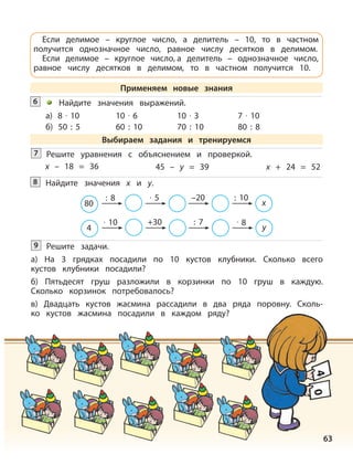 63
Решите задачи.
а) На 3 грядках посадили по 10 кустов клубники. Сколько всего
кустов клубники посадили?
б) Пятьдесят груш разложили в корзинки по 10 груш в каждую.
Сколько корзинок потребовалось?
в) Двадцать кустов жасмина рассадили в два ряда поровну. Сколь-
ко кустов жасмина посадили в каждом ряду?
9
40
Если делимое – круглое число, а делитель – 10, то в частном
получится однозначное число, равное числу десятков в делимом.
Если делимое – круглое число, а делитель – однозначное число,
равное числу десятков в делимом, то в частном получится 10.
Применяем новые знания
Найдите значения выражений.
а) 8 · 10 10 · 6 10 · 3 7 · 10
б) 50 : 5 60 : 10 70 : 10 80 : 8
Выбираем задания и тренируемся
Решите уравнения с объяснением и проверкой.7
x – 18 = 36 45 – y = 39 x + 24 = 52
Найдите значения х и у.8
4
· 10 +30 : 7 · 8
y
80
: 8 · 5 –20 : 10
x
6
 