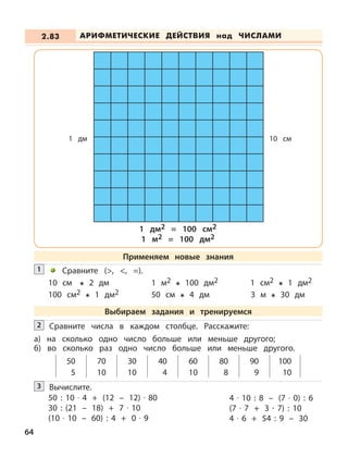Сравните (>, <, =).1
10 см 2 дм
100 см2 1 дм2
1 м2 100 дм2
50 см 4 дм
1 см2 1 дм2
3 м 30 дм
Вычислите.3
50 : 10 · 4 + (12 – 12) · 80
30 : (21 – 18) + 7 · 10
(10 · 10 – 60) : 4 + 0 · 9
4 · 10 : 8 – (7 · 0) : 6
(7 · 7 + 3 · 7) : 10
4 · 6 + 54 : 9 – 30
АРИФМЕТИЧЕСКИЕ ДЕЙСТВИЯ над ЧИСЛАМИ2.83
64
Применяем новые знания
Выбираем задания и тренируемся
Сравните числа в каждом столбце. Расскажите:
а) на сколько одно число больше или меньше другого;
б) во сколько раз одно число больше или меньше другого.
50 70 30 40 60 80 90 100
5 10 10 4 10 8 9 10
2
1 дм 10 см
1 дм2 = 100 см2
1 м2 = 100 дм2
 