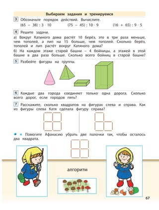 67
Обозначьте порядок действий. Вычислите.3
(65 – 38) : 3 · 10 (75 – 45) : 10 · 9 (16 + 65) : 9 · 5
Решите задачи.
а) Вокруг Катиного дома растёт 10 берёз, это в три раза меньше,
чем тополей, а лип на 15 больше, чем тополей. Сколько берёз,
тополей и лип растёт вокруг Катиного дома?
б) На каждом этаже старой башни – 4 бойницы, а этажей в этой
башне в два раза больше. Сколько всего бойниц в старой башне?
4
Разбейте фигуры на группы.5
Каждые два города соединяет только одна дорога. Сколько
всего дорог, если городов пять?
6
Расскажите, сколько квадратов на фигурах слева и справа. Как
из фигуры слева Катя сделала фигуру справа?
7
Помогите Афанасию убрать две палочки так, чтобы осталось
два квадрата.
алгоритм
Выбираем задания и тренируемся
 