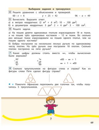 69
Решите уравнения с объяснением и проверкой.4
60 : x = 6 y + 25 = 42 96 – a = 49
Вычислите. Выразите ответ
а) в метрах квадратных: (2 м2 + 4 м2) · 10 – 100 дм2;
б) в дециметрах квадратных: 3 дм2 · 2 + 4 дм2 · 3 – 100 см2.
5
Решите задачи.
а) На пошив девяти одинаковых платьев израсходовали 18 м ткани,
а на пошив трёх одинаковых костюмов – 12 м ткани. Во сколько
раз меньше ткани израсходовали на пошив одного платья, чем на
пошив одного костюма?
б) Бобры построили на нескольких лесных ручьях по одинаковому
числу плотин. На трёх ручьях они построили 18 плотин. Сколько
плотин построено на пяти ручьях?
6
Какие цифры должны стоять вместо « », чтобы вычисления
были верными?
7
00 – = 1
+ 1 = 00
Сколько треугольников на фигурах слева и справа? Как из
фигуры слева Петя сделал фигуру справа?
8
Помогите Афанасию переложить две палочки так, чтобы полу-
чилось 5 треугольников.
62
47
–
1
9
99
+
?
Выбираем задания и тренируемся
 