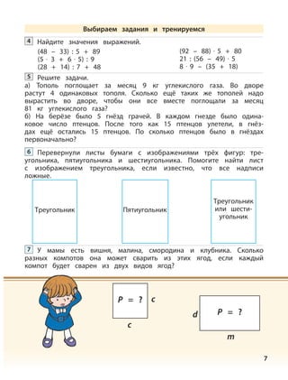 7
Найдите значения выражений.4
(48 – 33) : 5 + 89
(5 · 3 + 6 · 5) : 9
(28 + 14) : 7 + 48
(92 – 88) · 5 + 80
21 : (56 – 49) · 5
8 · 9 – (35 + 18)
Решите задачи.
а) Тополь поглощает за месяц 9 кг углекислого газа. Во дворе
растут 4 одинаковых тополя. Сколько ещё таких же тополей надо
вырастить во дворе, чтобы они все вместе поглощали за месяц
81 кг углекислого газа?
б) На берёзе было 5 гнёзд грачей. В каждом гнезде было одина-
ковое число птенцов. После того как 15 птенцов улетели, в гнёз-
дах ещё остались 15 птенцов. По сколько птенцов было в гнёздах
первоначально?
5
Перевернули листы бумаги с изображениями трёх фигур: тре-
угольника, пятиугольника и шестиугольника. Помогите найти лист
с изображением треугольника, если известно, что все надписи
ложные.
6
У мамы есть вишня, малина, смородина и клубника. Сколько
разных компотов она может сварить из этих ягод, если каждый
компот будет сварен из двух видов ягод?
7
Треугольник Пятиугольник
Треугольник
или шести-
угольник
Выбираем задания и тренируемся
c
cP = ?
m
d P = ?
 