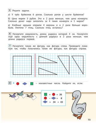 73
Решите задачи.
а) У трёх буйволов 6 рогов. Сколько рогов у шести буйволов?
б) Цена марки 3 рубля. Это в 2 раза меньше, чем цена конверта.
Сколько денег надо заплатить за 4 таких конверта и 5 марок?
в) Хлебные крошки клевали 4 вороны и в 2 раза больше воро-
бьёв. Улетели 7 птиц. Сколько птиц осталось?
5
Начертите окружность, длина радиуса которой 4 см. Начертите
ещё одну окружность с длиной радиуса в 2 раза меньше, чем
длина радиуса первой.
6
Начертите такую же фигуру, как фигура слева. Проведите лома-
ную так, чтобы получились такие же фигуры, как фигуры справа.
7
– неизвестные числа. Найдите их, если:8
+ = 26
– = 8
+ 34 = 43
 