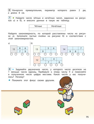 75
9
5 6
Чётные Нечётные
13
Начертите прямоугольник, периметр которого равен 2 дм,
а длина 8 см.
6
Найдите число чётных и нечётных чисел, заданных на рисун-
ках а) и б), и внесите данные в такую же таблицу.
7
9 8
714
3
7
4
6
12
8
7
6
9
15
Найдите закономерность, по которой расставлены числа на рисун-
ке а). Заполните пустые ячейки на рисунке б) в соответствии с
этой закономерностью.
Задумайте двузначное число, у которого число десятков на
1 меньше числа единиц. Прибавьте к этому числу 9 и поменяйте
в полученном числе цифры местами. Какое число у вас получи-
лось? Почему?
Покажите этот фокус своим друзьям.
8
а) б)
 
