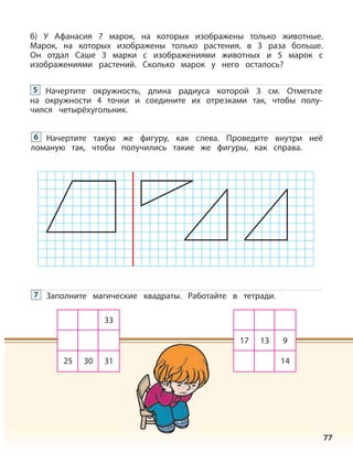 77
б) У Афанасия 7 марок, на которых изображены только животные.
Марок, на которых изображены только растения, в 3 раза больше.
Он отдал Саше 3 марки с изображениями животных и 5 марок с
изображениями растений. Сколько марок у него осталось?
Начертите окружность, длина радиуса которой 3 см. Отметьте
на окружности 4 точки и соедините их отрезками так, чтобы полу-
чился четырёхугольник.
5
Начертите такую же фигуру, как слева. Проведите внутри неё
ломаную так, чтобы получились такие же фигуры, как справа.
6
Заполните магические квадраты. Работайте в тетради.7
33
25 30 31
17 13 9
14
 