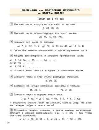 Назовите числа, следующие при счёте за числами:
9, 20, 38, 99.
1
Назовите числа, предшествующие при счёте числам:
20, 41, 10, 62, 100.
2
Запишите все числа по порядку:
от 7 до 12; от 71 до 67; от 38 до 42; от 13 до 8.
Прочитайте сначала однозначные, а потом двузначные числа.
3
Найдите закономерность и запишите пропущенные числа:
а) 12, 14, 16, ..., 20, ..., ..., 26, ..., ...;
б) 90, 70, ..., ..., ...;
в) 15, 28, 41, ..., ..., ..., ... .
Назовите число десятков и единиц в записанных числах.
4
Запишите числа в виде суммы разрядных слагаемых.
12, 89, 36.
5
Составьте по четыре возможных равенства с числами:
34, 30, 4; 72, 2, 70.
6
Запишите числа в порядке возрастания:
2 д. 4 ед., 4 д. 2 ед., 4 ед., 2 д., 4 д., 2 ед.
Расскажите, сколько чисел вы записали, сколько цифр. Что озна-
чает каждая цифра в записи числа?
7
ЧИСЛА ОТ 1 ДО 100
Прочитайте сначала истинные, а потом ложные высказывания.
Замените в ложных высказываниях знак >, < или = так, чтобы
они стали истинными.
а) 61 < 62; б) 90 = 9; в) 45 > 54; г) 10 < 100.
8
МАТЕРИАЛЫ для ПОВТОРЕНИЯ ИЗУЧЕННОГО
во ВТОРОМ КЛАССЕ
78
 
