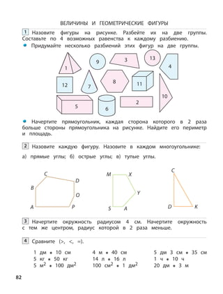 82
ВЕЛИЧИНЫ И ГЕОМЕТРИЧЕСКИЕ ФИГУРЫ
1
12
5
9
13
7
8
2
6
3
11
4
Начертите прямоугольник, каждая сторона которого в 2 раза
больше стороны прямоугольника на рисунке. Найдите его периметр
и площадь.
Назовите каждую фигуру. Назовите в каждом многоугольнике:2
а) прямые углы; б) острые углы; в) тупые углы.
А
B
C
D
M X
Y
AS
O
P
C
D K
Начертите окружность радиусом 4 см. Начертите окружность
с тем же центром, радиус которой в 2 раза меньше.
3
Сравните (>, <, =).4
1 дм 10 см
5 кг 50 кг
4 м 40 см
14 л 16 л
5 дм 3 см 35 см
1 ч 10 ч
5 м2 100 дм2 100 см2 1 дм2 20 дм 3 м
Назовите фигуры на рисунке. Разбейте их на две группы.
Составьте по 4 возможных равенства к каждому разбиению.
Придумайте несколько разбиений этих фигур на две группы.
1
10
 