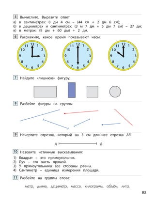 A B
Вычислите. Выразите ответ
а) в сантиметрах: 8 дм 4 см – (44 см + 2 дм 6 см);
б) в дециметрах и сантиметрах: (3 м 7 дм + 5 дм 7 см) – 27 дм;
в) в метрах: (8 дм + 60 дм) + 2 дм.
5
Расскажите, какое время показывают часы.6
12 1
2
3
4
567
8
9
10
11 12 1
2
3
4
567
8
9
10
11 12 1
2
3
4
567
8
9
10
11
Найдите «лишнюю» фигуру.7
Разбейте фигуры на группы.8
Начертите отрезок, который на 3 см длиннее отрезка АB.9
Назовите истинные высказывания:
1) Квадрат – это прямоугольник.
2) Луч – это часть прямой.
3) У прямоугольника все стороны равны.
4) Сантиметр – единица измерения площади.
Разбейте на группы слова:
метр, длина, дециметр, масса, килограмм, объём, литр.
83
11
10
 