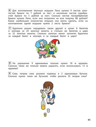 85
Для изготовления ёлочных игрушек Лена купила 9 листов золо-
тистой бумаги по 7 рублей за лист и несколько листов серебри-
стой бумаги по 5 рублей за лист. Сколько листов посеребрённой
бумаги купила Лена, если она потратила на всю покупку 88  рублей?
Какое наибольшее количество игрушек она могла сделать, если на
изготовление одной игрушки нужно 2 листа бумаги?
6
Буратино решил порадовать своих друзей и купил 8 билетов
в  зоопарк за 24 золотые монеты и столько же билетов в цирк
за 32 золотые монеты. Сколько золотых монет заплатил Буратино
за каждый билет в зоопарк и за каждый билет в цирк?
7
На украшение 9 одинаковых платьев нужно 18 м кружева.
Сколько таких же платьев можно украсить, если использовать 12  м
кружева?
8
Семь литров сока разлили поровну в 2 одинаковые бутыли.
Сколько нужно таких же бутылей, чтобы разлить 35 литров сока?
9
 